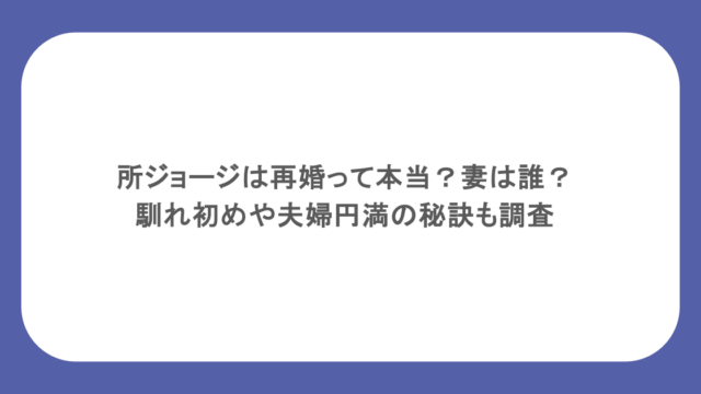 所ジョージは再婚って本当？妻は誰？馴れ初めや夫婦円満の秘訣も調査