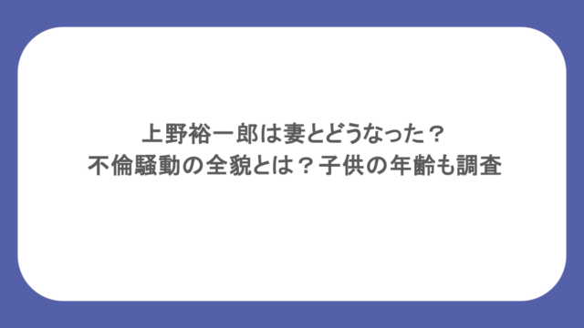 上野裕一郎は妻とどうなった？不倫騒動の全貌とは？子供の年齢も調査