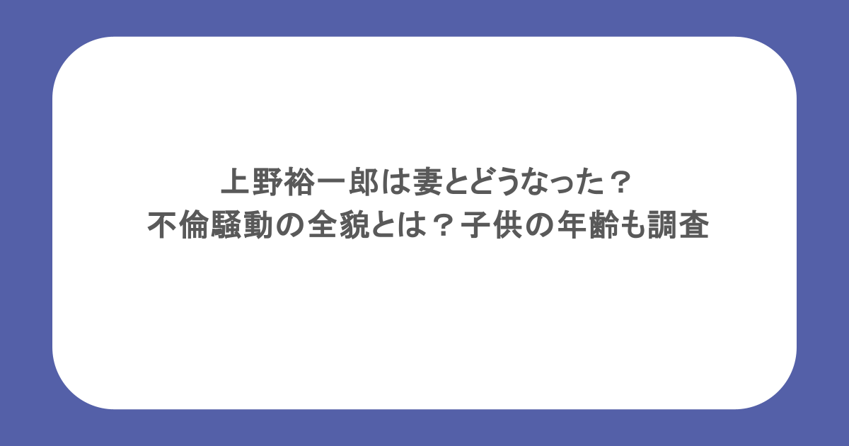 上野裕一郎は妻とどうなった？不倫騒動の全貌とは？子供の年齢も調査
