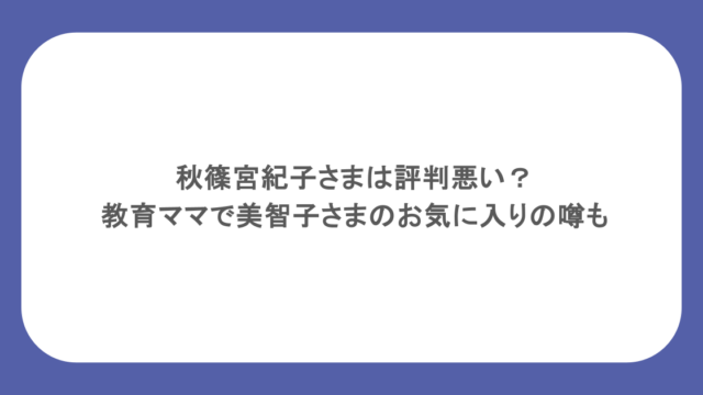 秋篠宮紀子さまは評判悪い？教育ママで美智子さまのお気に入りの噂も