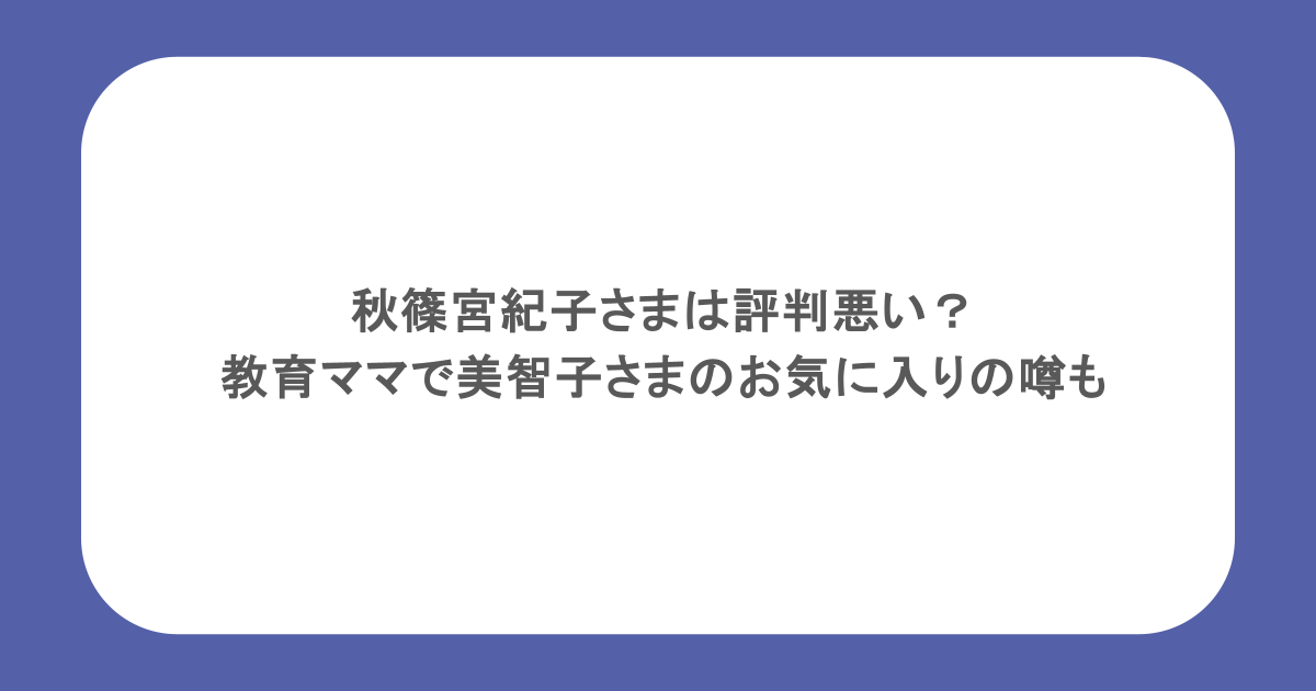 秋篠宮紀子さまは評判悪い？教育ママで美智子さまのお気に入りの噂も